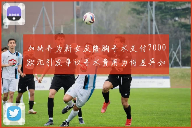 加纳乔为新女友隆胸手术支付7000欧元引发争议手术费用为何差异如此之大