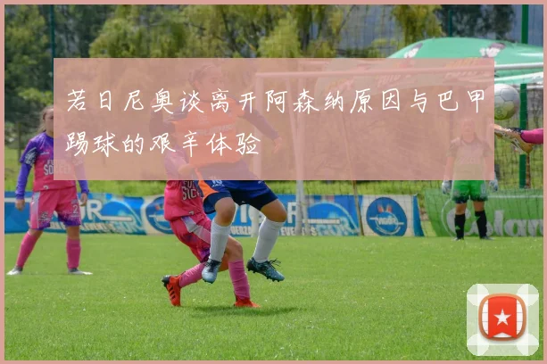 若日尼奥谈离开阿森纳原因与巴甲踢球的艰辛体验
