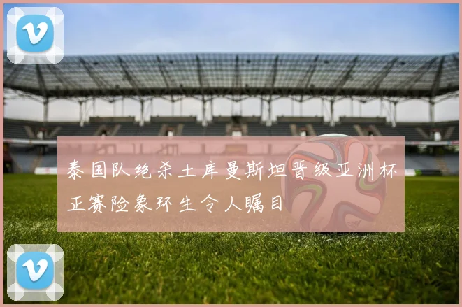 泰国队绝杀土库曼斯坦晋级亚洲杯正赛险象环生令人瞩目