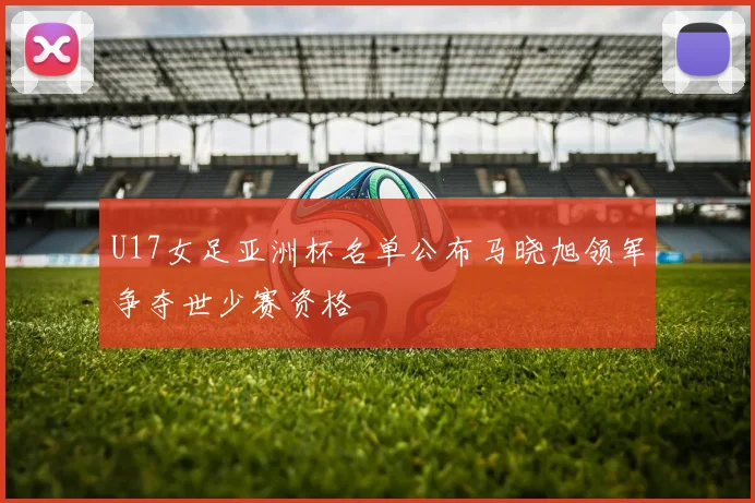 U17女足亚洲杯名单公布马晓旭领军争夺世少赛资格