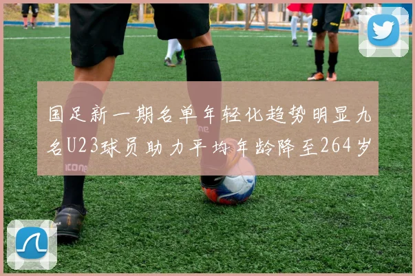 国足新一期名单年轻化趋势明显九名U23球员助力平均年龄降至264岁