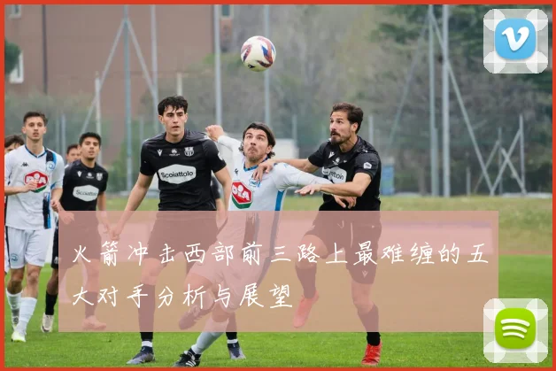 火箭冲击西部前三路上最难缠的五大对手分析与展望
