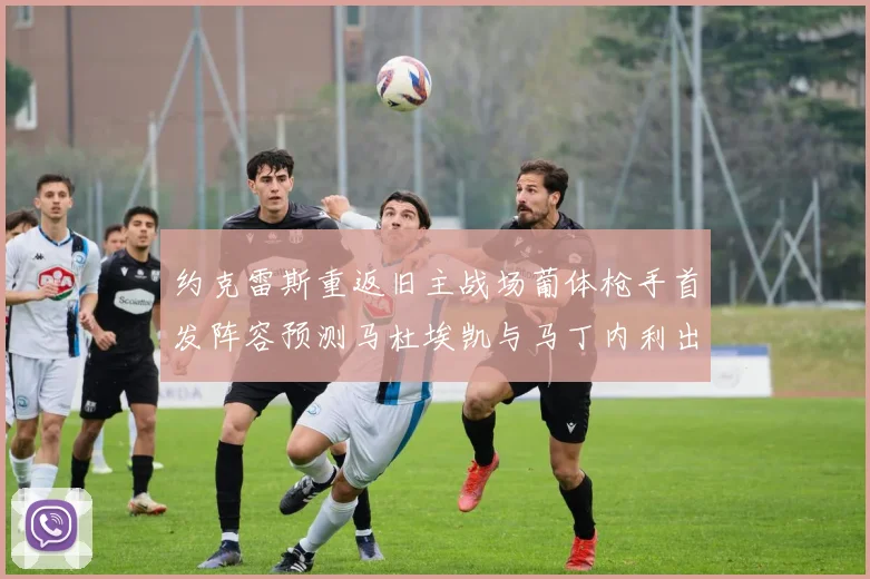 约克雷斯重返旧主战场葡体枪手首发阵容预测马杜埃凯与马丁内利出战