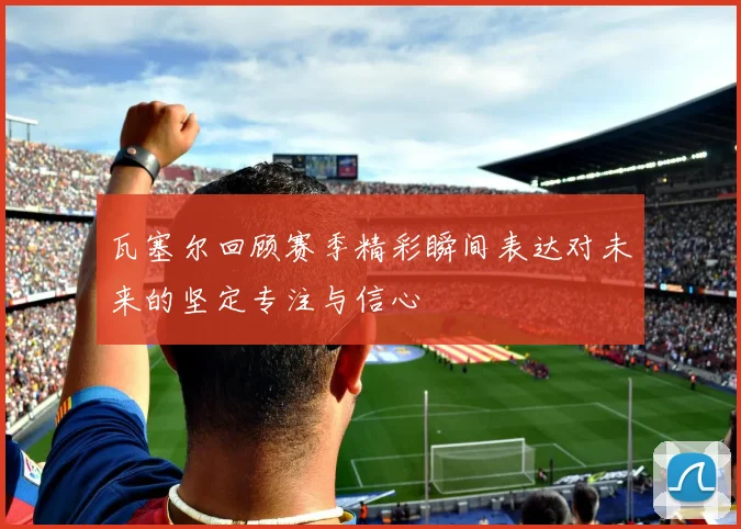 瓦塞尔回顾赛季精彩瞬间表达对未来的坚定专注与信心