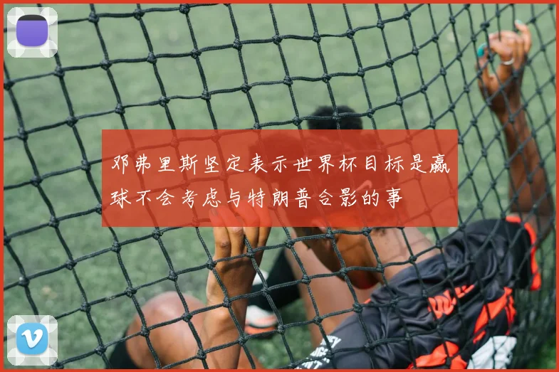 邓弗里斯坚定表示世界杯目标是赢球不会考虑与特朗普合影的事