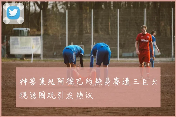 神兽集结阿德巴约热身赛遭三巨头现场围观引发热议