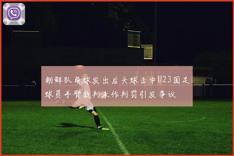 朝鲜队角球发出后头球击中U23国足球员手臂裁判未作判罚引发争议