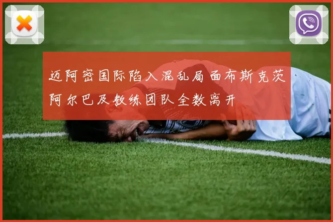 迈阿密国际陷入混乱局面布斯克茨阿尔巴及教练团队全数离开