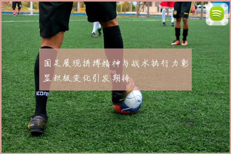 国足展现拼搏精神与战术执行力彰显积极变化引发期待