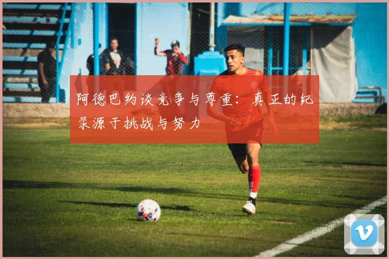 阿德巴约谈竞争与尊重：真正的纪录源于挑战与努力