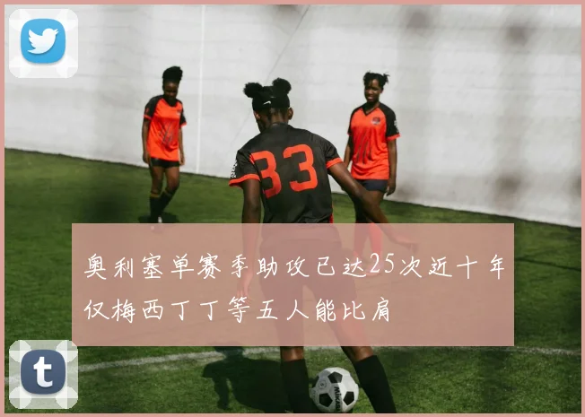 奥利塞单赛季助攻已达25次近十年仅梅西丁丁等五人能比肩