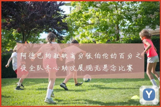 阿德巴约狂砍高分张伯伦的百分之夜全队齐心助攻展现无悬念比赛